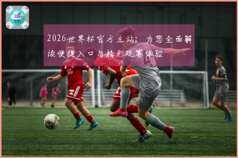 2026世界杯官方主站：为您全面解读便捷入口与精彩观赛体验